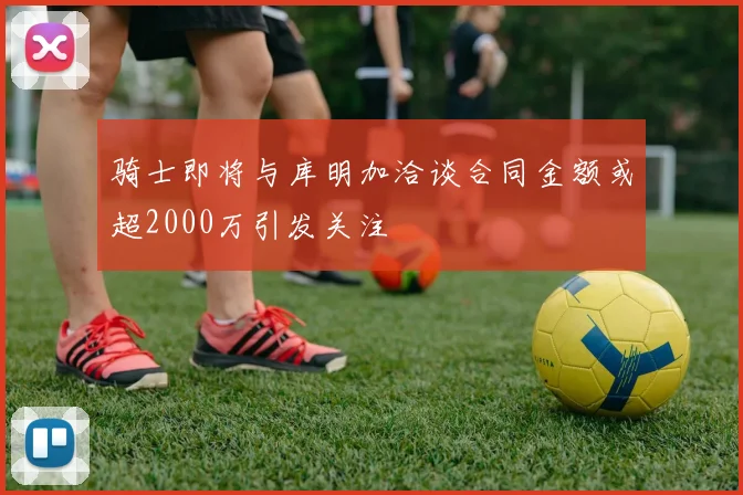骑士即将与库明加洽谈合同金额或超2000万引发关注