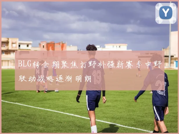 BLG转会期聚焦打野补强新赛季中野联动战略逐渐明朗