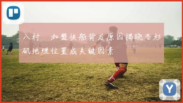 八村塁加盟快船背后原因揭晓洛杉矶地理位置成关键因素