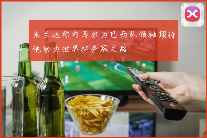 米兰达称内马尔为巴西队领袖期待他助力世界杯夺冠之路