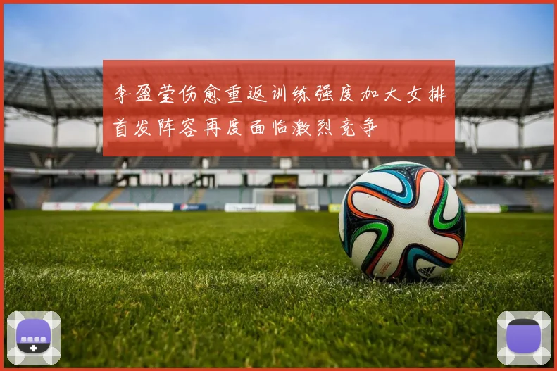 李盈莹伤愈重返训练强度加大女排首发阵容再度面临激烈竞争