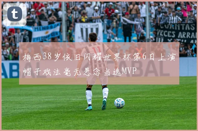 梅西38岁依旧闪耀世界杯第6日上演帽子戏法毫无悬念当选MVP