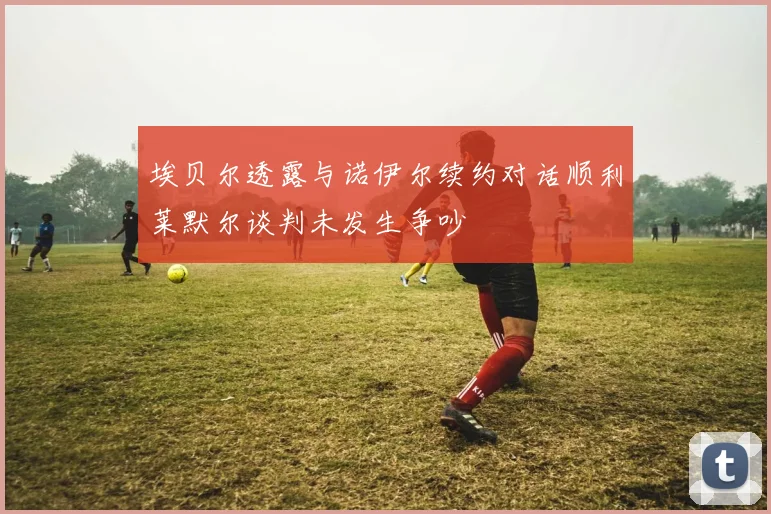 埃贝尔透露与诺伊尔续约对话顺利莱默尔谈判未发生争吵