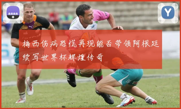 梅西伤病恐慌再现能否带领阿根廷续写世界杯辉煌传奇