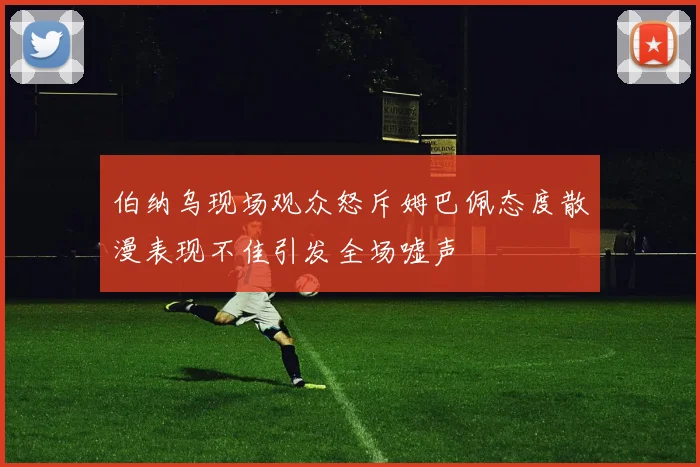伯纳乌现场观众怒斥姆巴佩态度散漫表现不佳引发全场嘘声