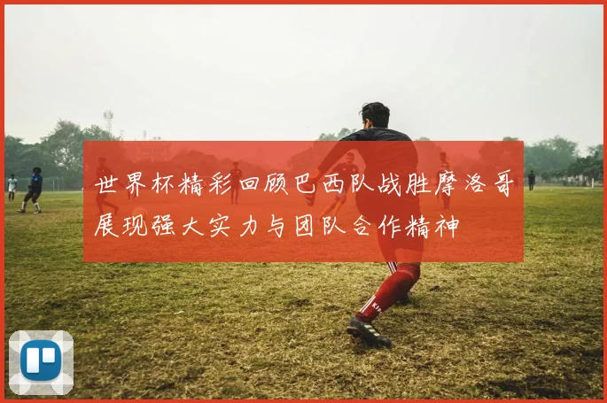 世界杯精彩回顾巴西队战胜摩洛哥展现强大实力与团队合作精神