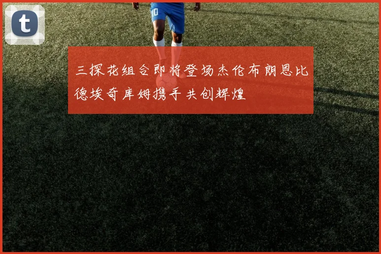 三探花组合即将登场杰伦布朗恩比德埃奇库姆携手共创辉煌