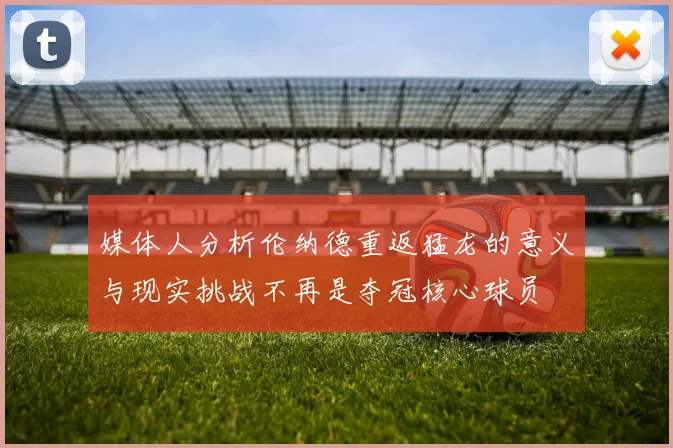媒体人分析伦纳德重返猛龙的意义与现实挑战不再是夺冠核心球员