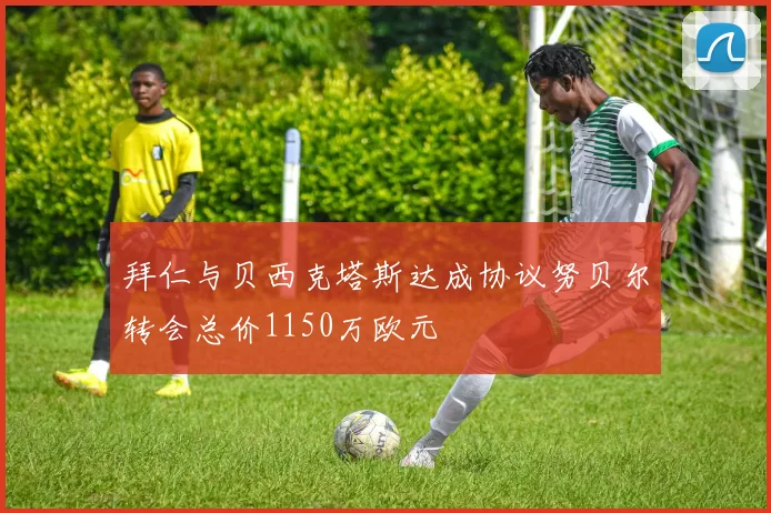 拜仁与贝西克塔斯达成协议努贝尔转会总价1150万欧元