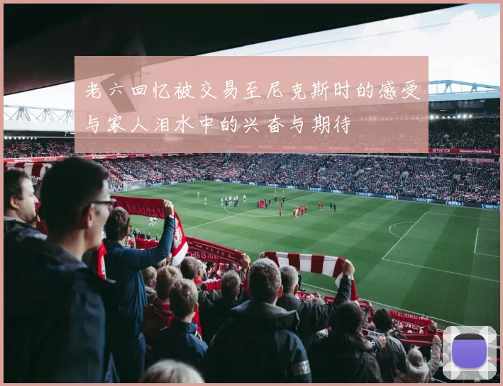 老六回忆被交易至尼克斯时的感受与家人泪水中的兴奋与期待
