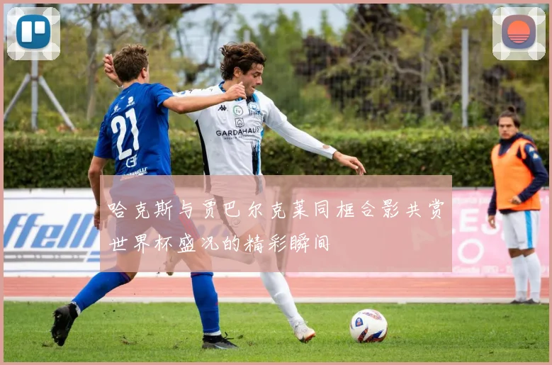 哈克斯与贾巴尔克莱同框合影共赏世界杯盛况的精彩瞬间