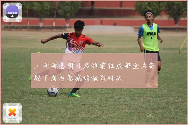 上海海港明日启程前往成都全力备战下周与蓉城的激烈对决