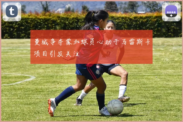 曼城争夺蒙加球员心动于马雷斯卡项目引发关注
