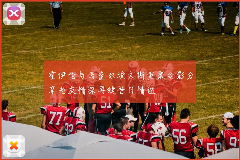 霍伊伦与马奎尔埃文斯重聚合影分享老友情深再续昔日情谊