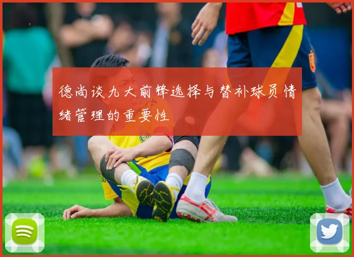 德尚谈九大前锋选择与替补球员情绪管理的重要性