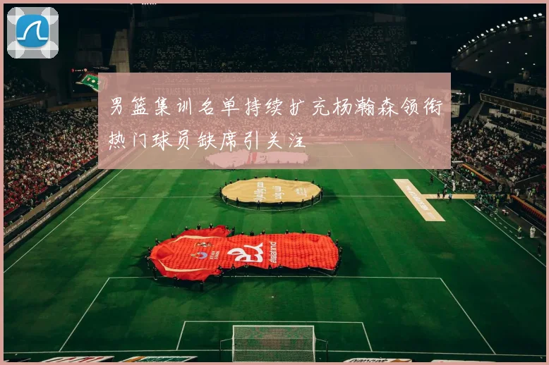 男篮集训名单持续扩充杨瀚森领衔热门球员缺席引关注