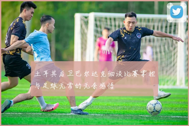 土耳其后卫巴尔达克彻谈比赛掌控与足球无常的无奈感悟