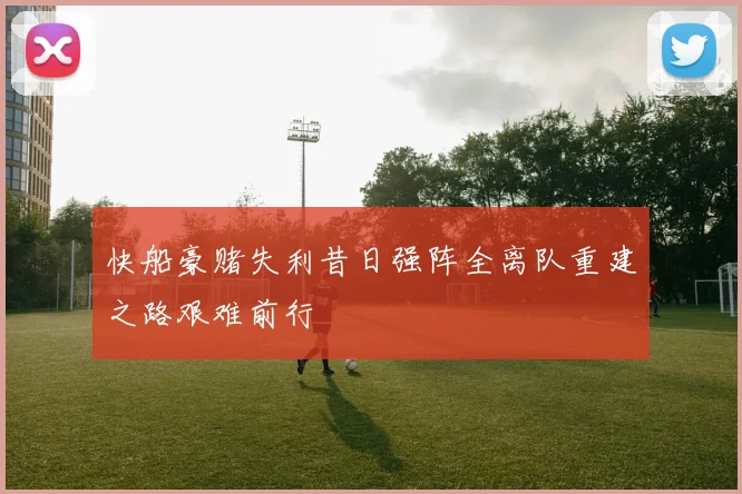 快船豪赌失利昔日强阵全离队重建之路艰难前行