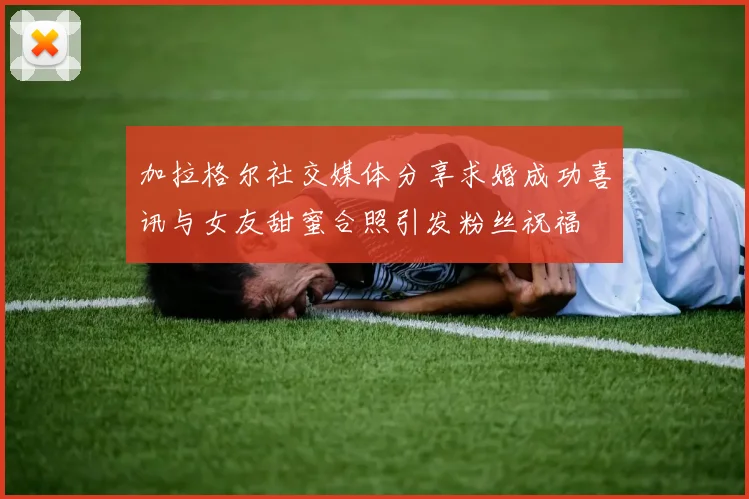 加拉格尔社交媒体分享求婚成功喜讯与女友甜蜜合照引发粉丝祝福