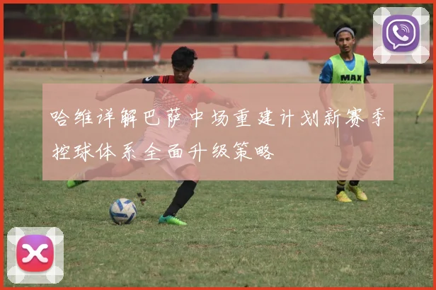 哈维详解巴萨中场重建计划新赛季控球体系全面升级策略