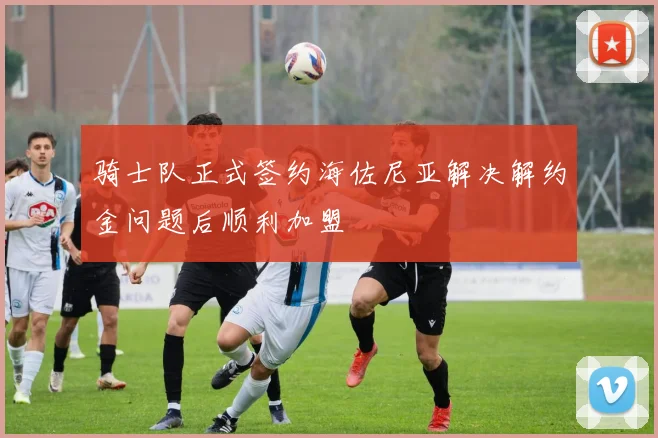 骑士队正式签约海佐尼亚解决解约金问题后顺利加盟