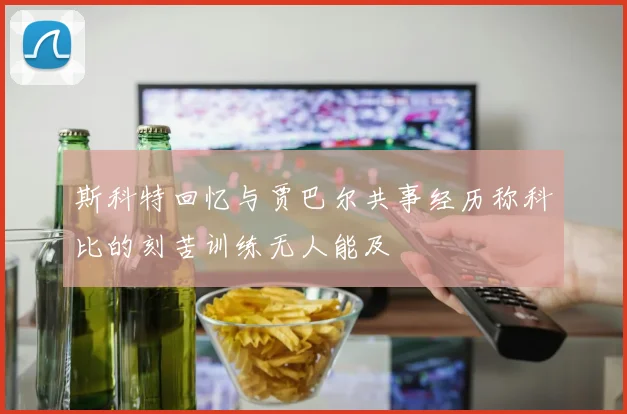 斯科特回忆与贾巴尔共事经历称科比的刻苦训练无人能及