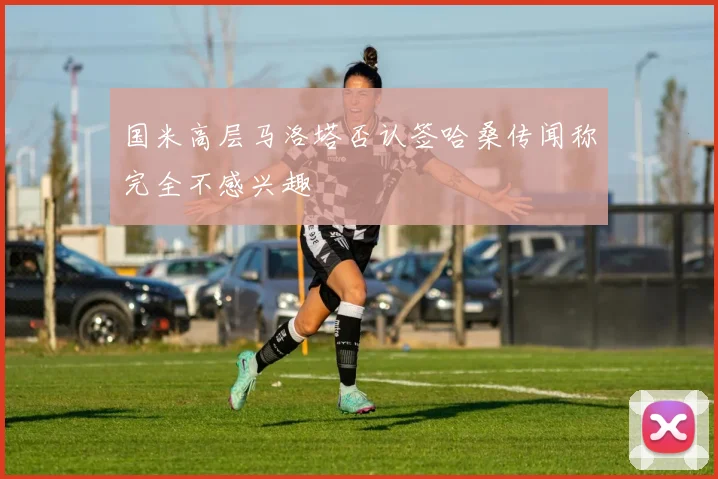 国米高层马洛塔否认签哈桑传闻称完全不感兴趣